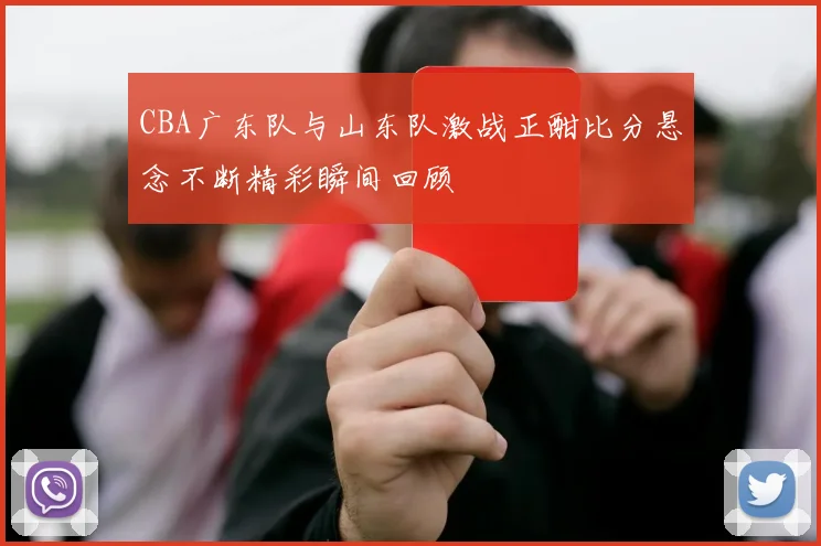 CBA广东队与山东队激战正酣比分悬念不断精彩瞬间回顾