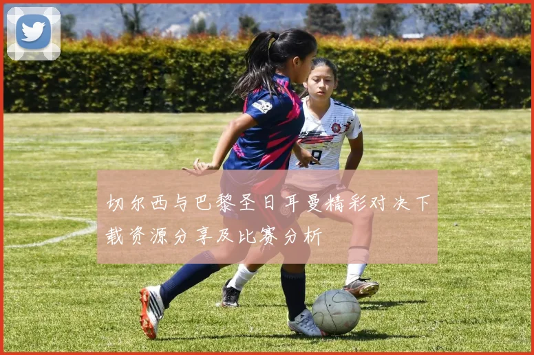 切尔西与巴黎圣日耳曼精彩对决下载资源分享及比赛分析