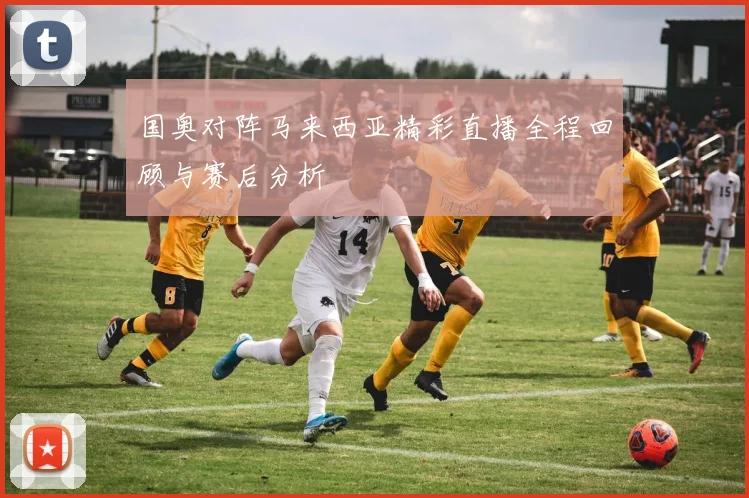 国奥对阵马来西亚精彩直播全程回顾与赛后分析
