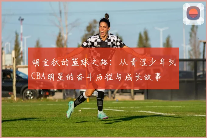 胡金秋的篮球之路：从青涩少年到CBA明星的奋斗历程与成长故事