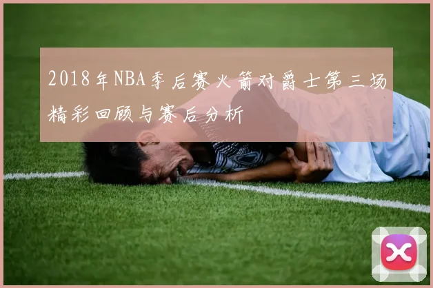 2018年NBA季后赛火箭对爵士第三场精彩回顾与赛后分析