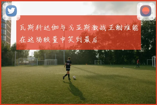 瓦斯科达伽与戈亚斯激战正酣谁能在这场较量中笑到最后