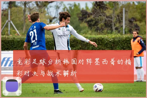 竞彩足球分析韩国对阵墨西哥的精彩对决与战术解析