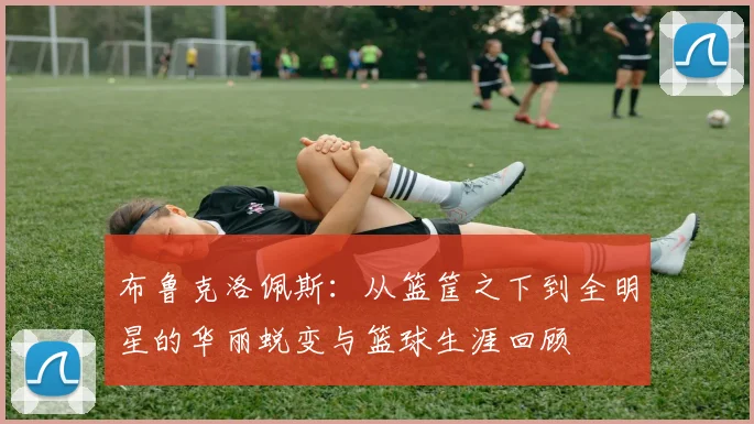 布鲁克洛佩斯：从篮筐之下到全明星的华丽蜕变与篮球生涯回顾