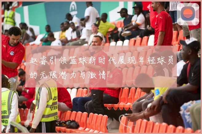 赵睿引领篮球新时代展现年轻球员的无限潜力与激情