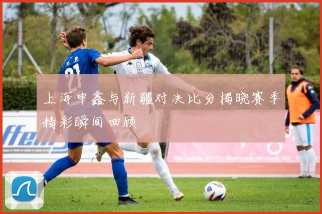 上海申鑫与新疆对决比分揭晓赛季精彩瞬间回顾