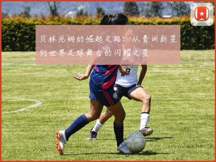 贝林厄姆的崛起之路：从青训新星到世界足球舞台的闪耀之星