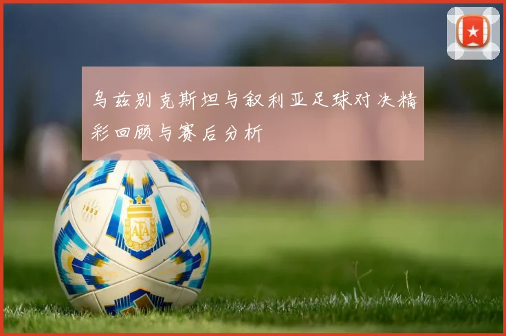 乌兹别克斯坦与叙利亚足球对决精彩回顾与赛后分析
