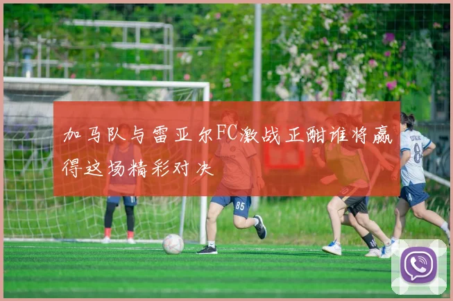 加马队与雷亚尔FC激战正酣谁将赢得这场精彩对决