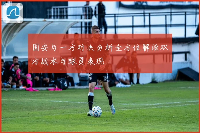 国安与一方对决分析全方位解读双方战术与球员表现