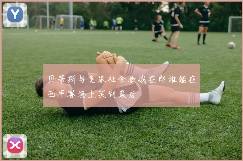 贝蒂斯与皇家社会激战在即谁能在西甲赛场上笑到最后