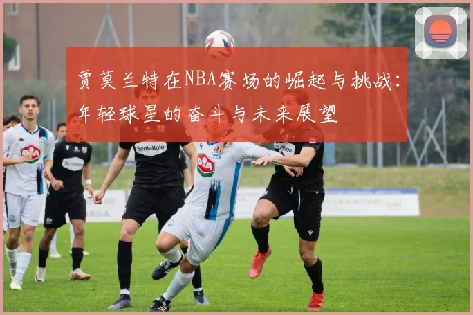 贾莫兰特在NBA赛场的崛起与挑战：年轻球星的奋斗与未来展望