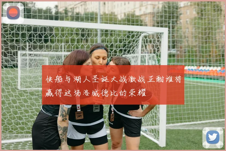 快船与湖人圣诞大战激战正酣谁将赢得这场洛城德比的荣耀