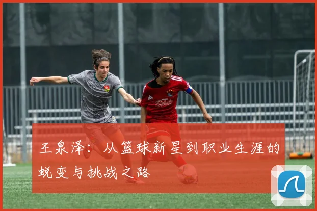 王泉泽：从篮球新星到职业生涯的蜕变与挑战之路