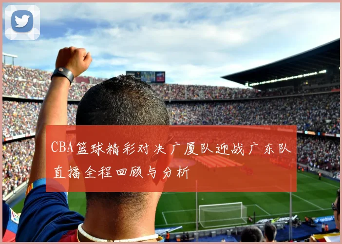 CBA篮球精彩对决广厦队迎战广东队直播全程回顾与分析