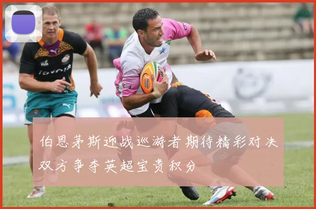 伯恩茅斯迎战巡游者期待精彩对决双方争夺英超宝贵积分