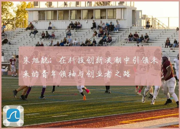 朱旭航：在科技创新浪潮中引领未来的青年领袖与创业者之路