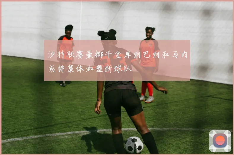 沙特联赛豪掷千金库利巴利和马内或将集体加盟新球队