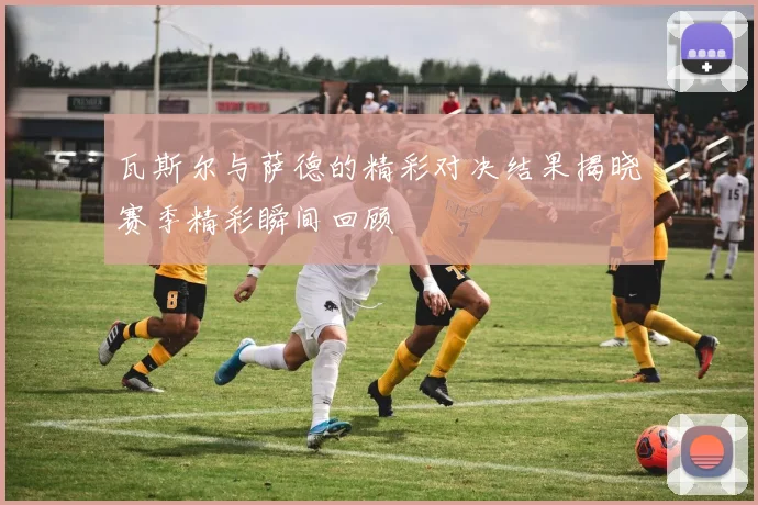 瓦斯尔与萨德的精彩对决结果揭晓赛季精彩瞬间回顾