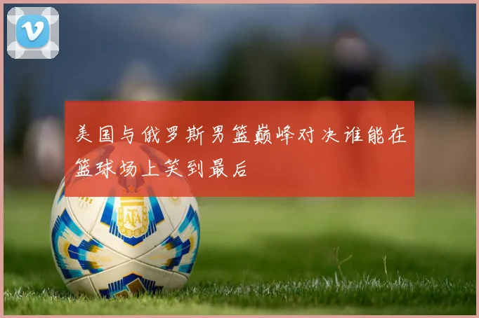 美国与俄罗斯男篮巅峰对决谁能在篮球场上笑到最后