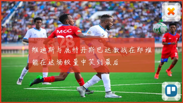 维迪斯与鹿特丹斯巴达激战在即谁能在这场较量中笑到最后