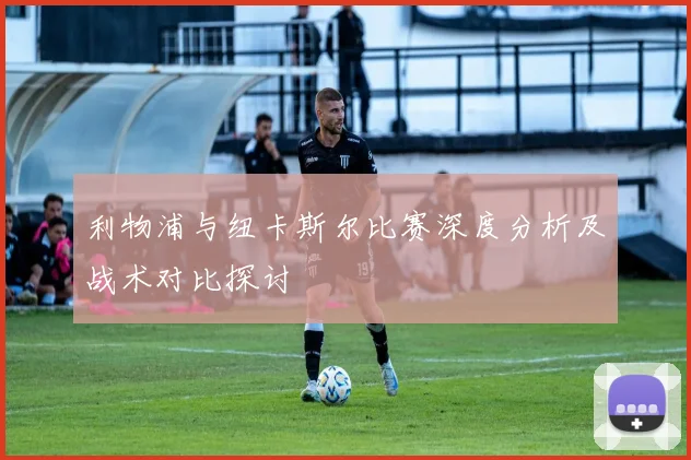 利物浦与纽卡斯尔比赛深度分析及战术对比探讨