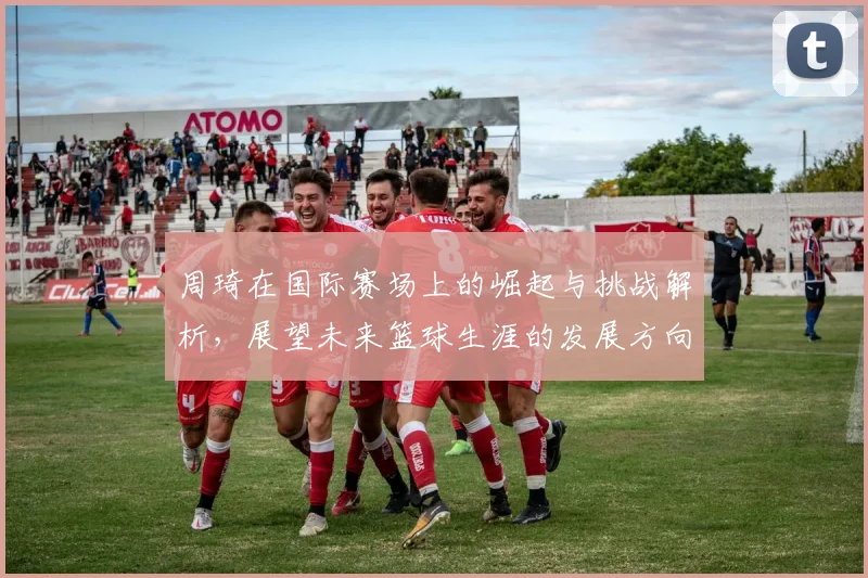 周琦在国际赛场上的崛起与挑战解析，展望未来篮球生涯的发展方向与目标