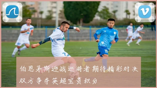 伯恩茅斯迎战巡游者期待精彩对决双方争夺英超宝贵积分