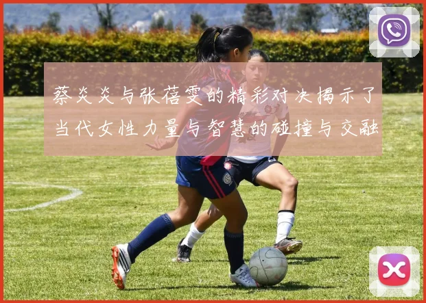 蔡炎炎与张蓓雯的精彩对决揭示了当代女性力量与智慧的碰撞与交融