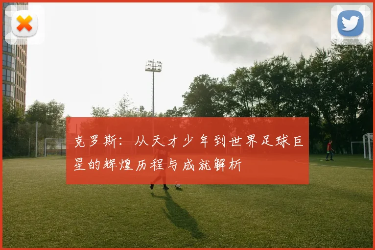 克罗斯：从天才少年到世界足球巨星的辉煌历程与成就解析