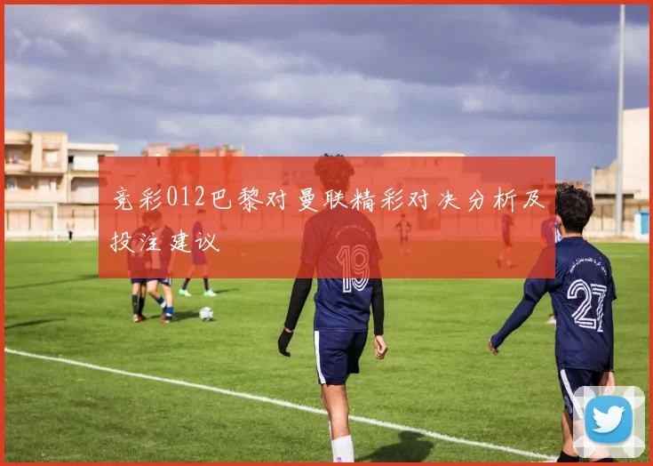 竞彩012巴黎对曼联精彩对决分析及投注建议