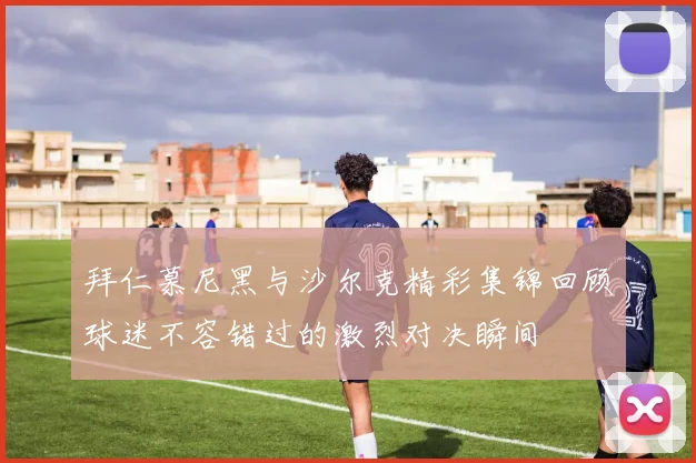 拜仁慕尼黑与沙尔克精彩集锦回顾球迷不容错过的激烈对决瞬间