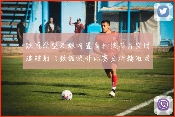 欧冠新型足球内置高科技芯片实时追踪射门数据提升比赛分析精准度