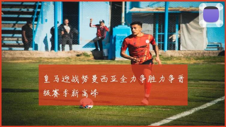 皇马迎战努曼西亚全力争胜力争晋级赛季新高峰