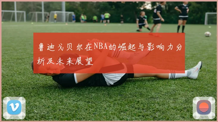 鲁迪戈贝尔在NBA的崛起与影响力分析及未来展望