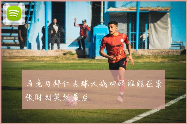 马竞与拜仁点球大战回顾谁能在紧张时刻笑到最后