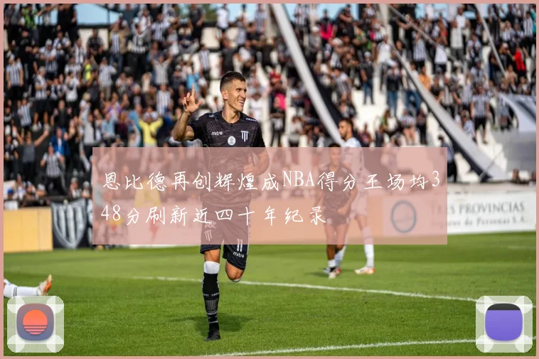 恩比德再创辉煌成NBA得分王场均348分刷新近四十年纪录