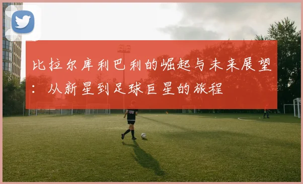 比拉尔库利巴利的崛起与未来展望：从新星到足球巨星的旅程
