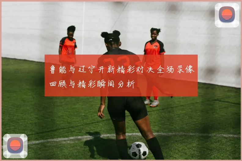 鲁能与辽宁开新精彩对决全场录像回顾与精彩瞬间分析