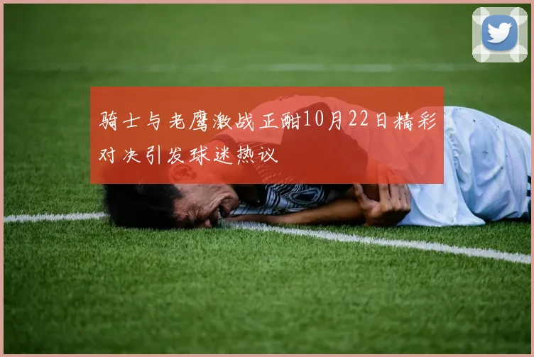 骑士与老鹰激战正酣10月22日精彩对决引发球迷热议