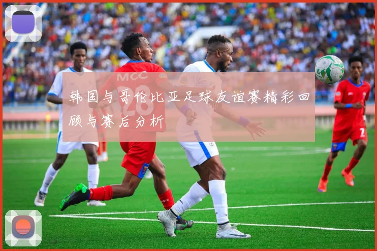 韩国与哥伦比亚足球友谊赛精彩回顾与赛后分析