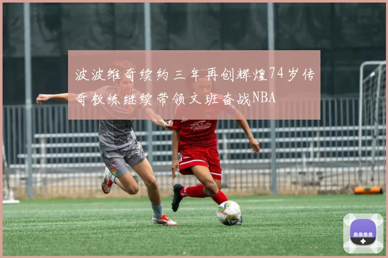 波波维奇续约三年再创辉煌74岁传奇教练继续带领文班奋战NBA