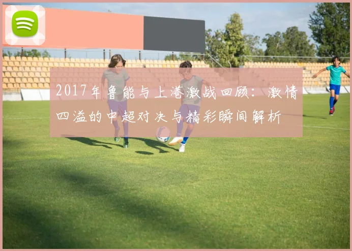2017年鲁能与上港激战回顾：激情四溢的中超对决与精彩瞬间解析