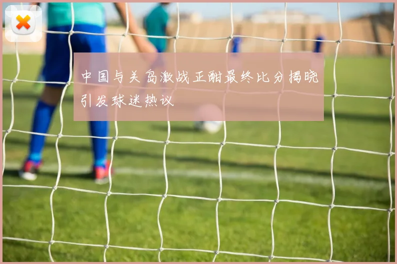 中国与关岛激战正酣最终比分揭晓引发球迷热议