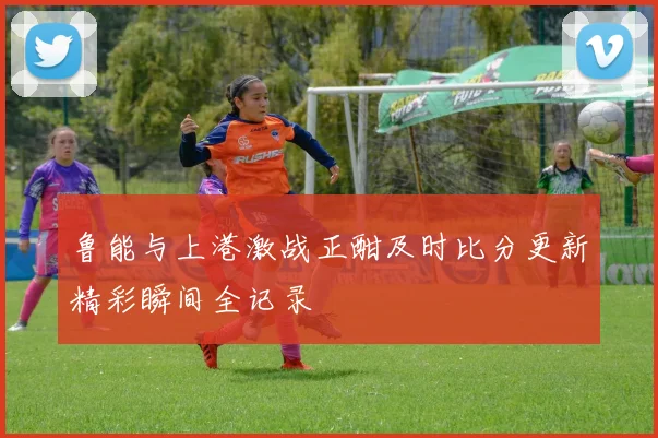 鲁能与上港激战正酣及时比分更新精彩瞬间全记录