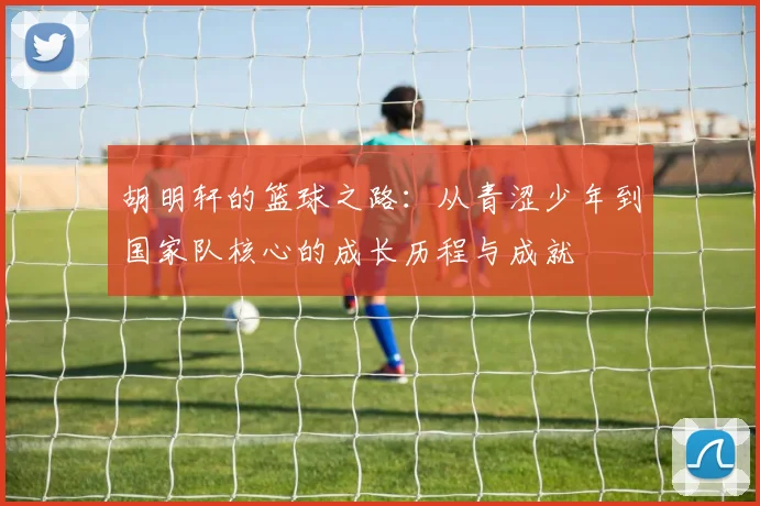 胡明轩的篮球之路：从青涩少年到国家队核心的成长历程与成就