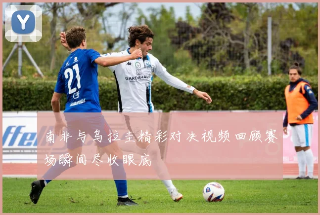 南非与乌拉圭精彩对决视频回顾赛场瞬间尽收眼底