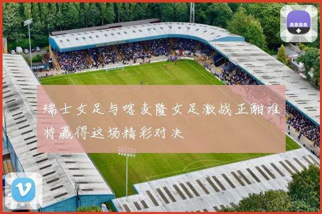 瑞士女足与喀麦隆女足激战正酣谁将赢得这场精彩对决