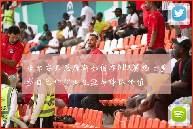 卡尔安东尼唐斯如何在NBA赛场上重塑自己的职业生涯与球队价值