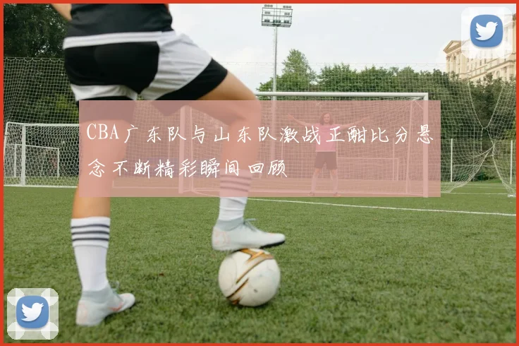 CBA广东队与山东队激战正酣比分悬念不断精彩瞬间回顾